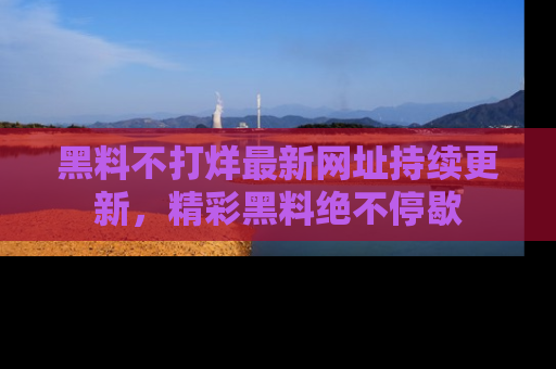 黑料不打烊最新网址持续更新，精彩黑料绝不停歇