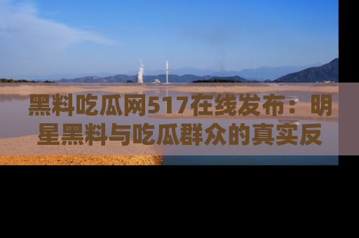 黑料吃瓜网517在线发布：明星黑料与吃瓜群众的真实反应