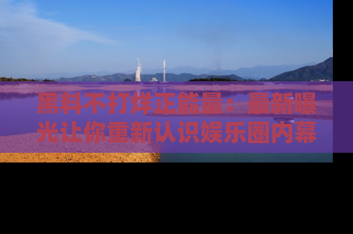 黑料不打烊正能量：最新曝光让你重新认识娱乐圈内幕！