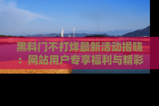 黑料门不打烊最新活动揭晓：网站用户专享福利与精彩内容抢先看