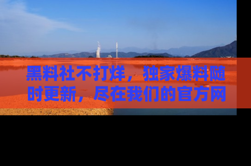 黑料社不打烊，独家爆料随时更新，尽在我们的官方网站网址！