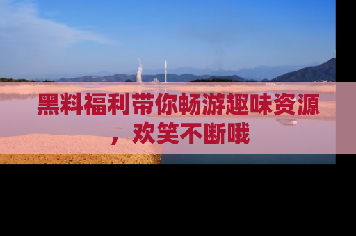 黑料福利带你畅游趣味资源，欢笑不断哦