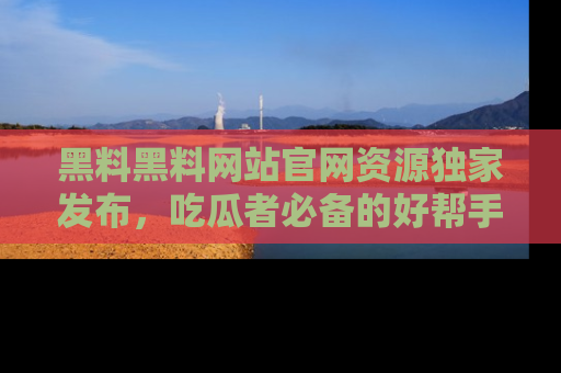 黑料黑料网站官网资源独家发布，吃瓜者必备的好帮手