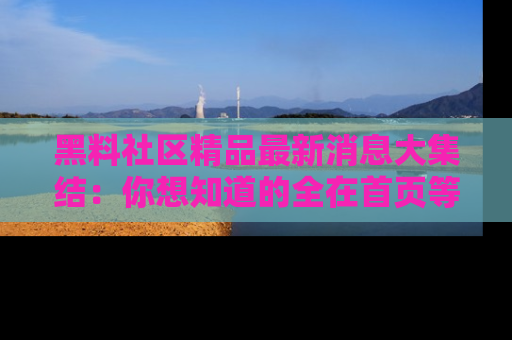 黑料社区精品最新消息大集结：你想知道的全在首页等你探索！