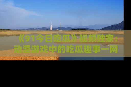 《91今日吃瓜》视频独家:动漫游戏中的吃瓜趣事一网打尽!