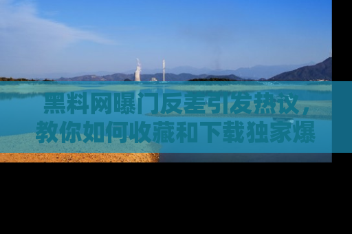 黑料网曝门反差引发热议，教你如何收藏和下载独家爆料