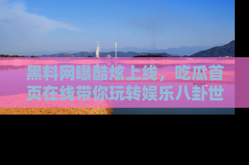 黑料网曝酷炫上线，吃瓜首页在线带你玩转娱乐八卦世界