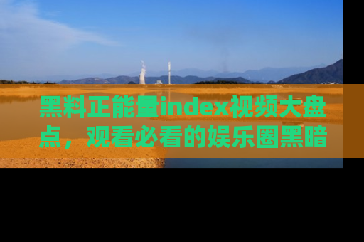 黑料正能量index视频大盘点，观看必看的娱乐圈黑暗与光明！