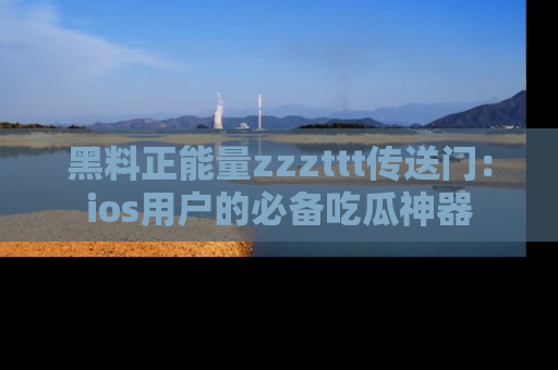 黑料正能量zzzttt传送门：ios用户的必备吃瓜神器