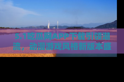 5.1吃瓜网APP下载引领潮流,动漫游戏风格新版本盛情发布!