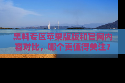 黑料专区苹果版版和官网内容对比，哪个更值得关注？