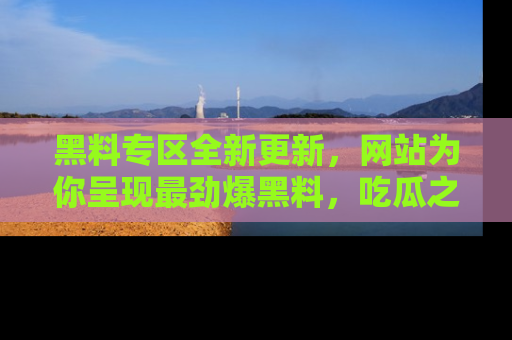 黑料专区全新更新，网站为你呈现最劲爆黑料，吃瓜之旅从这里开始！