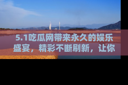 5.1吃瓜网带来永久的娱乐盛宴,精彩不断刷新,让你乐在其中