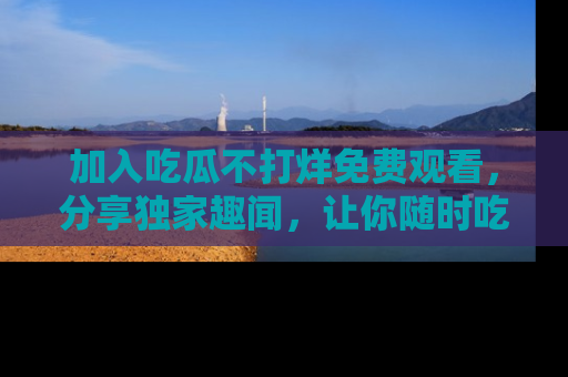 加入吃瓜不打烊免费观看，分享独家趣闻，让你随时吃瓜不停！