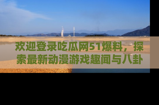 欢迎登录吃瓜网51爆料，探索最新动漫游戏趣闻与八卦！