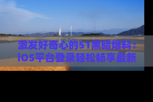 激发好奇心的51黑暗爆料：iOS平台登录轻松畅享最新八卦，刷新你的宠儿清单！
