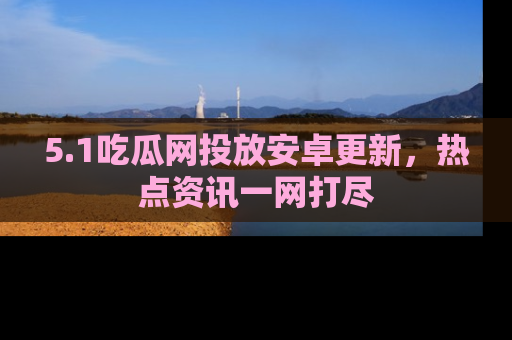 5.1吃瓜网投放安卓更新,热点资讯一网打尽