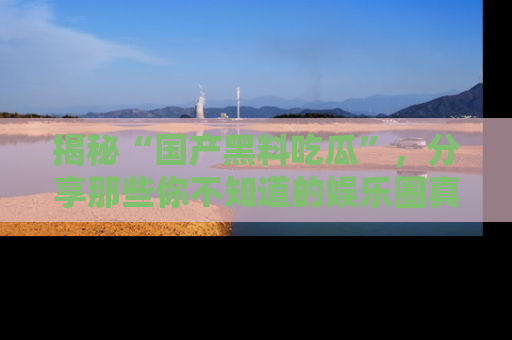 揭秘“国产黑料吃瓜”，分享那些你不知道的娱乐圈真实内幕！