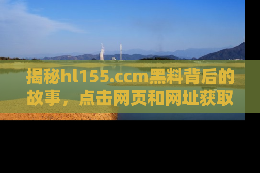 揭秘hl155.ccm黑料背后的故事，点击网页和网址获取第一手资料