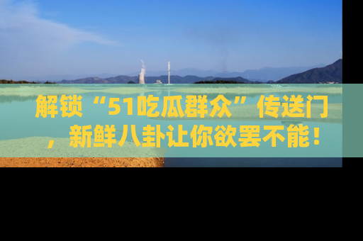 解锁“51吃瓜群众”传送门，新鲜八卦让你欲罢不能！