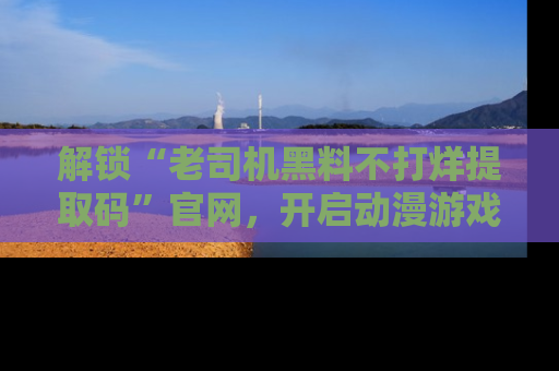 解锁“老司机黑料不打烊提取码”官网，开启动漫游戏的新次元之旅！