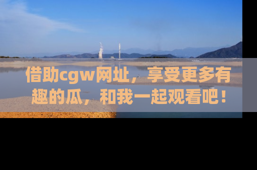 借助cgw网址，享受更多有趣的瓜，和我一起观看吧！