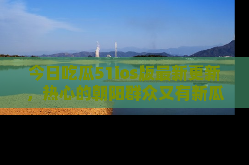 今日吃瓜51ios版最新更新，热心的朝阳群众又有新瓜要分享啦！