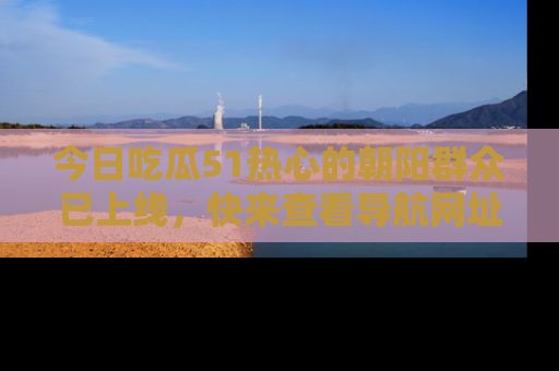 今日吃瓜51热心的朝阳群众已上线，快来查看导航网址，获取最新吃瓜资讯！