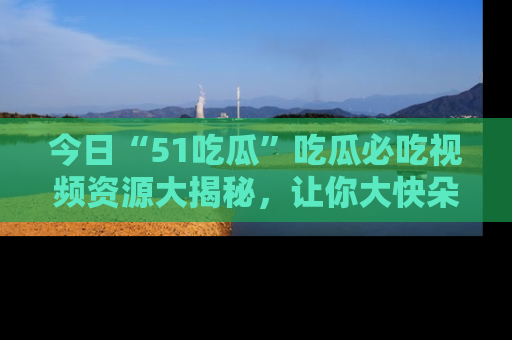 今日“51吃瓜”吃瓜必吃视频资源大揭秘，让你大快朵颐不停口！