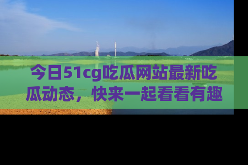 今日51cg吃瓜网站最新吃瓜动态，快来一起看看有趣的事情！