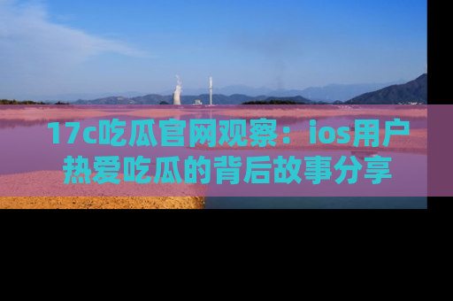 17c吃瓜官网观察：ios用户热爱吃瓜的背后故事分享