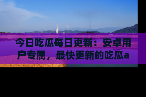 今日吃瓜每日更新：安卓用户专属，最快更新的吃瓜app值得拥有。