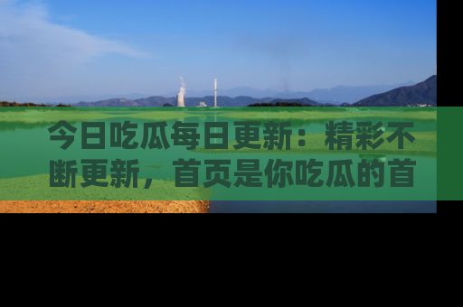 今日吃瓜每日更新：精彩不断更新，首页是你吃瓜的首选！