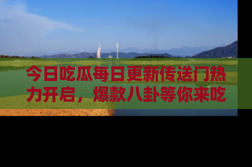 今日吃瓜每日更新传送门热力开启，爆款八卦等你来吃瓜