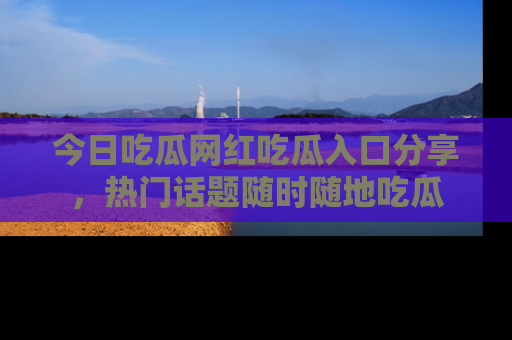 今日吃瓜网红吃瓜入口分享，热门话题随时随地吃瓜