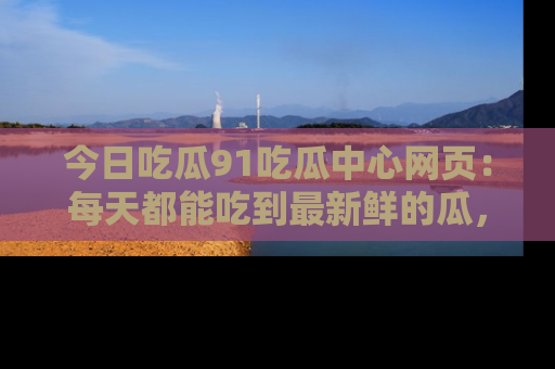 今日吃瓜91吃瓜中心网页：每天都能吃到最新鲜的瓜，八卦互动精彩无限！