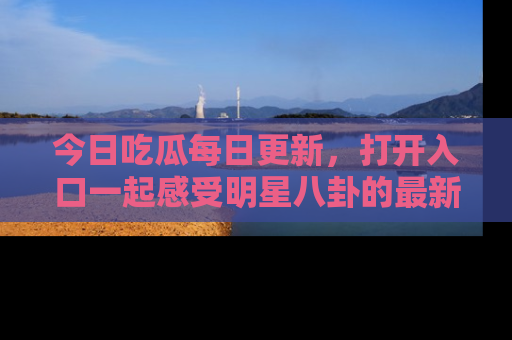 今日吃瓜每日更新，打开入口一起感受明星八卦的最新动态，别说我没告诉你哦！