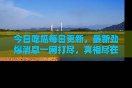今日吃瓜每日更新，最新劲爆消息一网打尽，真相尽在其中！