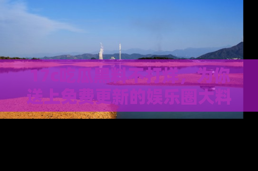 17c吃瓜黑料不打烊,为你送上免费更新的娱乐圈大料!
