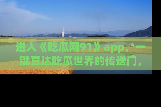 进入《吃瓜网91》app，一键直达吃瓜世界的传送门，快来试试！
