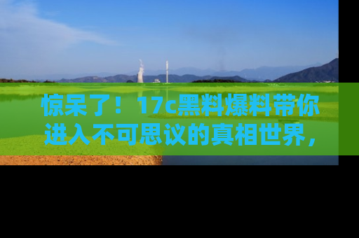 惊呆了！17c黑料爆料带你进入不可思议的真相世界，赶快看链接！