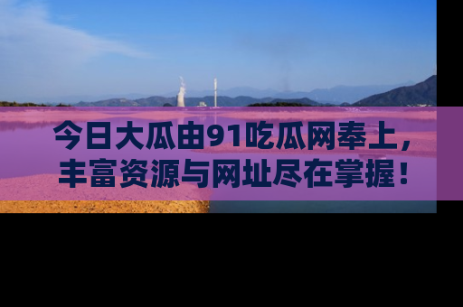 今日大瓜由91吃瓜网奉上，丰富资源与网址尽在掌握！