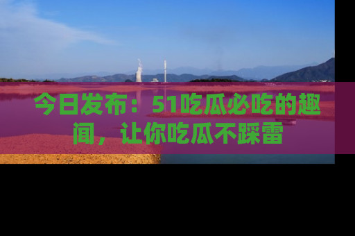 今日发布：51吃瓜必吃的趣闻，让你吃瓜不踩雷
