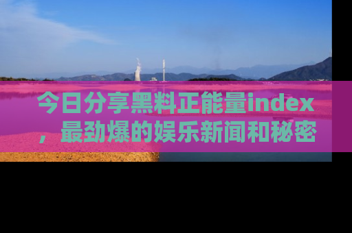 今日分享黑料正能量index，最劲爆的娱乐新闻和秘密等你来发现！