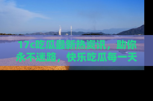 17c吃瓜最新热资讯，助你永不迷路，快乐吃瓜每一天！