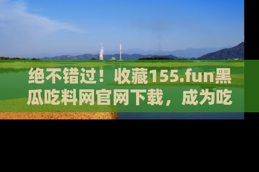 绝不错过！收藏155.fun黑瓜吃料网官网下载，成为吃瓜达人！
