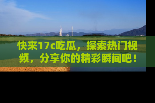 快来17c吃瓜，探索热门视频，分享你的精彩瞬间吧！