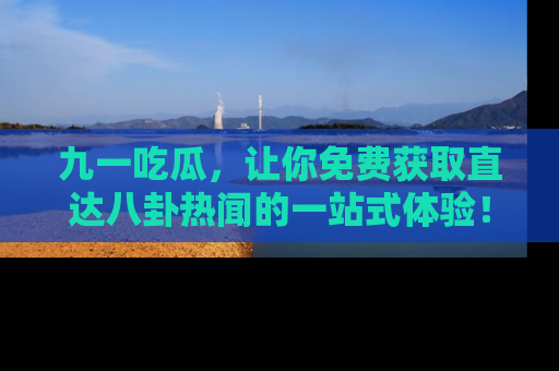 九一吃瓜，让你免费获取直达八卦热闻的一站式体验！