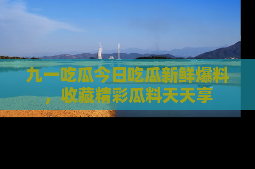 九一吃瓜今日吃瓜新鲜爆料，收藏精彩瓜料天天享