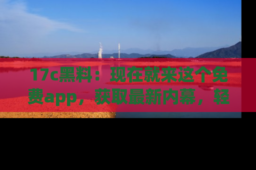 17c黑料：现在就来这个免费app，获取最新内幕，轻松掌握娱乐圈动向！